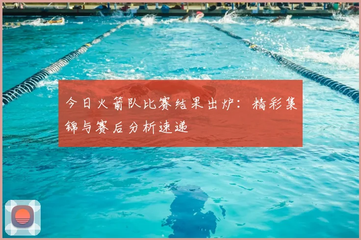 今日火箭队比赛结果出炉：精彩集锦与赛后分析速递