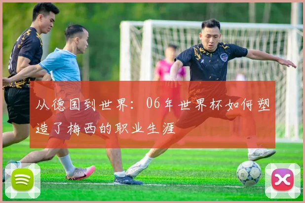 从德国到世界：06年世界杯如何塑造了梅西的职业生涯