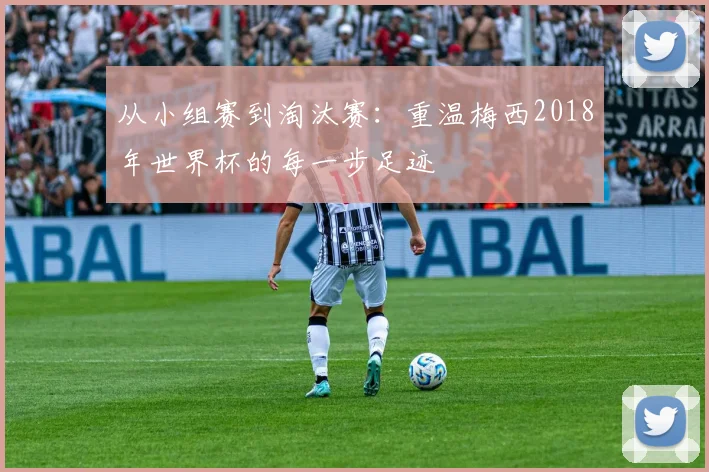 从小组赛到淘汰赛:重温梅西2018年世界杯的每一步足迹