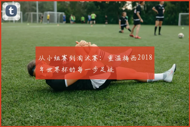 从小组赛到淘汰赛:重温梅西2018年世界杯的每一步足迹