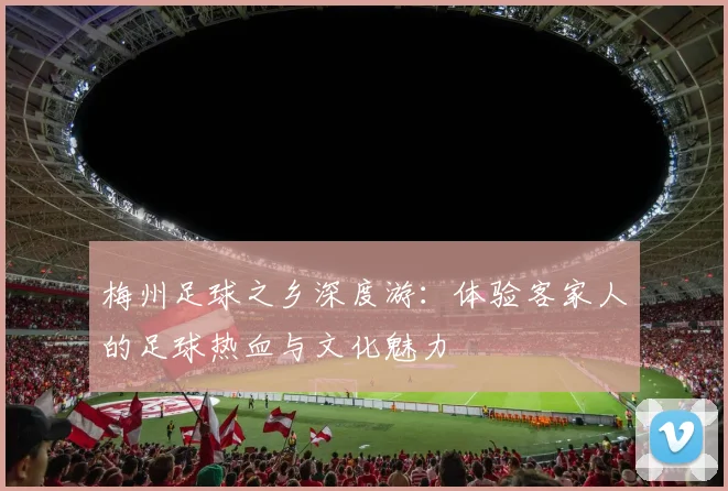 梅州足球之乡深度游:体验客家人的足球热血与文化魅力