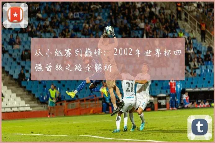 从小组赛到巅峰：2002年世界杯四强晋级之路全解析