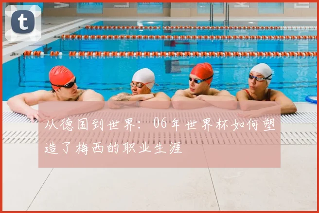 从德国到世界：06年世界杯如何塑造了梅西的职业生涯