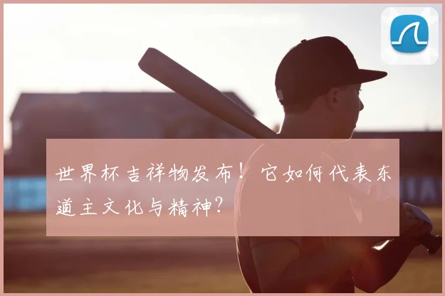 世界杯吉祥物发布!它如何代表东道主文化与精神?