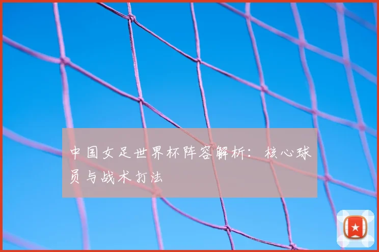 中国女足世界杯阵容解析：核心球员与战术打法